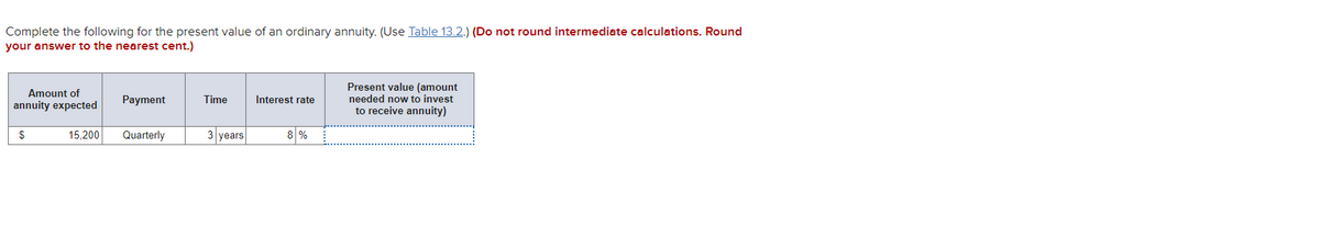 Complete the following for the present value of an ordinary annuity. (Use Table 13.2.) (Do not round intermediate calculations. Round
your answer to the nearest cent.)
Present value (amount
needed now to invest
to receive annuity)
Amount of
Payment
Time
Interest rate
annuity expected
$
15,200
Quarterly
3 years
8 %
