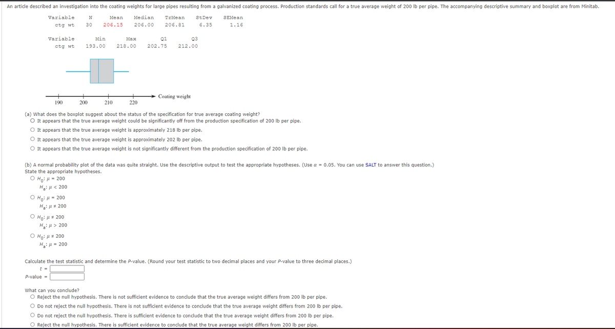 An article described an investigation into the coating weights for large pipes resulting from a galvanized coating process. Production standards call for a true average weight of 200 Ib per pipe. The accompanying descriptive summary and boxplot are from Minitab.
Variable
Mean
Median
TrMean
StDev
SEMean
ctg wt
30
206.15
206.00
206.81
6.35
1.16
Variable
Min
Маx
Q1
Q3
ctg wt
193.00
218.00
202.75
212.00
Coating weight
190
200
210
220
(a) What does the boxplot suggest about the status of the specification for true average coating weight?
O It appears that the true average weight could be significantly off from the production specification of 200 lb per pipe.
O It appears that the true average weight is approximately 218 Ib per pipe.
O It appears that the true average weight is approximately 202 Ib per pipe.
O It appears that the true average weight is not significantly different from the production specification of 200 Ib per pipe.
(b) A normal probability plot of the data was quite straight. Use the descriptive output to test the appropriate hypotheses. (Use a = 0.05. You can use SALT to answer this question.)
State the appropriate hypotheses.
Ο H: μ- 200
H: H < 200
Ο H μ- 200
Ha: u # 200
Ο Hρ μ- 200
H: µ > 200
Ο H: μ + 200
H: µ = 200
Calculate the test statistic and determine the P-value. (Round your test statistic to two decimal places and your P-value to three decimal places.)
t =
P-value =
What can you conclude?
O Reject the null hypothesis. There is not sufficient evidence to conclude that the true average weight differs from 200 Ib per pipe.
O Do not reject the null hypothesis. There is not sufficient evidence to conclude that the true average weight differs from 200 Ib per pipe.
O Do not reject the null hypothesis. There is sufficient evidence to conclude that the true average weight differs from 200 lb per pipe.
O Reject the null hypothesis. There is sufficient evidence to conclude that the true average weight differs from 200 Ib per pipe.
