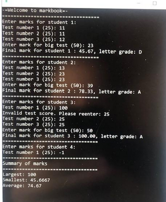 --Welcome to markbook--
Enter marks for student 1:
Test number 1 (25): 11
Test number 2 (25): 11
Test number 3 (25): 12
Enter mark for big test (50): 23
Final mark for student 1: 45.67, letter grade: D
Enter marks for student 2:
Test number 1 (25): 13
Test number 2 (25): 23
Test number 3 (25): 23
Enter mark for big test (50): 39
Final mark for student 2: 78.33, letter grade: A
Enter marks for student 3:
Test number 1 (25): 100
Invalid test score. Please reenter: 25
Test number 2 (25): 25
Test number 3 (25): 25
Enter mark for big test (50): 50
Final mark for student 3: 100.00, letter grade: A
Enter marks for student 4:
Test number 1 (25): -1
Summary of marks
Largest: 100
Smallest: 45.6667
Average: 74.67