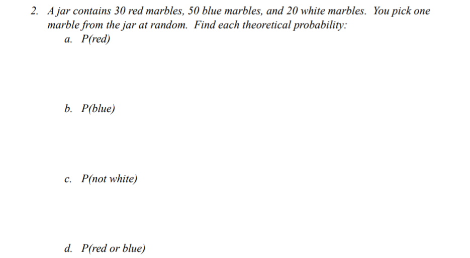 2. A jar contains 30 red marbles, 50 blue marbles, and 20 white marbles. You pick one
marble from the jar at random. Find each theoretical probability:
а. Р(red)
b. Рblue)
с. Р(пot white)
d. P(red or blue)
