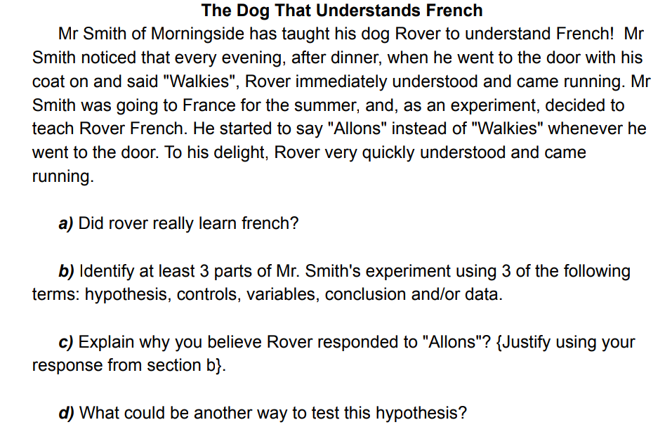 The Dog That Understands French
Mr Smith of Morningside has taught his dog Rover to understand French! Mr
Smith noticed that every evening, after dinner, when he went to the door with his
coat on and said "Walkies", Rover immediately understood and came running. Mr
Smith was going to France for the summer, and, as an experiment, decided to
teach Rover French. He started to say "Allons" instead of "Walkies" whenever he
went to the door. To his delight, Rover very quickly understood and came
running.
a) Did rover really learn french?
b) Identify at least 3 parts of Mr. Smith's experiment using 3 of the following
terms: hypothesis, controls, variables, conclusion and/or data.
c) Explain why you believe Rover responded to "Allons"? {Justify using your
response from section b}.
d) What could be another way to test this hypothesis?
