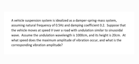 A vehicle suspension system is idealized as a damper-spring-mass system,
assuming natural frequency of 0.5Hz and damping coefficient 0.2. Suppose that
the vehicle moves at speed V over a road with undulation similar to sinusoidal
wave. Assume the undulation wavelength is 1000cm, and its height is 20cm. At
what speed does the maximum amplitude of vibration occur, and what is the
corresponding vibration amplitude?
