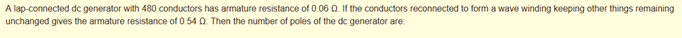 A lap-connected dc generator with 480 conductors has armature resistance of 0.06 Q. If the conductors reconnected to form a wave winding keeping other things remaining
unchanged gives the armature resistance of 0.54 Q. Then the number of poles of the dc generator are:
