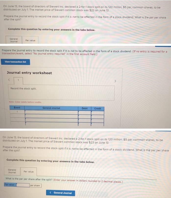 On June 13, the board of directors of Siewert Inc. declared a 2-for-1 stock split on its 120 million, $5 par, common shares, to be
distributed on July 1. The market price of Siewert common stock was $23 on June 13.
Prepare the journal entry to record the stock split if it is not to be effected in the form of a stock dividend. What is the par per share
after the split?
Complete this question by entering your answers in the tabs below.
General
Journal
Par value
Prepare the journal entry to record the stock split if it is not to be effected in the form of a stock dividend. (If no entry is required for a
transaction/event, select "No journal entry required" in the first account field.)
View transaction list
Journal entry worksheet
1
Record the stock split.
Note: Enter debits before credits.
Event
1
General Journal
Debit
On June 13, the board of directors of Siewert Inc. declared a 2-for-1 stock split on its 120 million, $5 par, common shares, to be
distributed on July 1. The market price of Siewert common stock was $23 on June 13.
Credit
Prepare the journal entry to record the stock split if it is not to be effected in the form of a stock dividend. What is the par per share
after the split?
Par value
Complete this question by entering your answers in the tabs below.
General
Journal
What is the par per share after the split? (Enter your answer in dollars rounded to 2 decimal places.)
Par value
per share
< General Journal