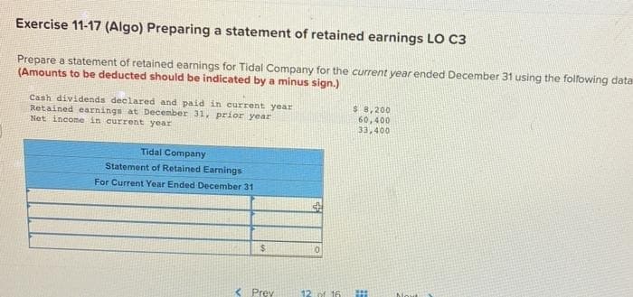 Exercise 11-17 (Algo) Preparing a statement of retained earnings LO C3
Prepare a statement of retained earnings for Tidal Company for the current year ended December 31 using the following data
(Amounts to be deducted should be indicated by a minus sign.)
Cash dividends declared and paid in current year
Retained earnings at December 31, prior year
Net income in current year
Tidal Company
Statement of Retained Earnings
For Current Year Ended December 31
$
< Prev
0
12 of 16
$ 8,200
60,400
33,400
#