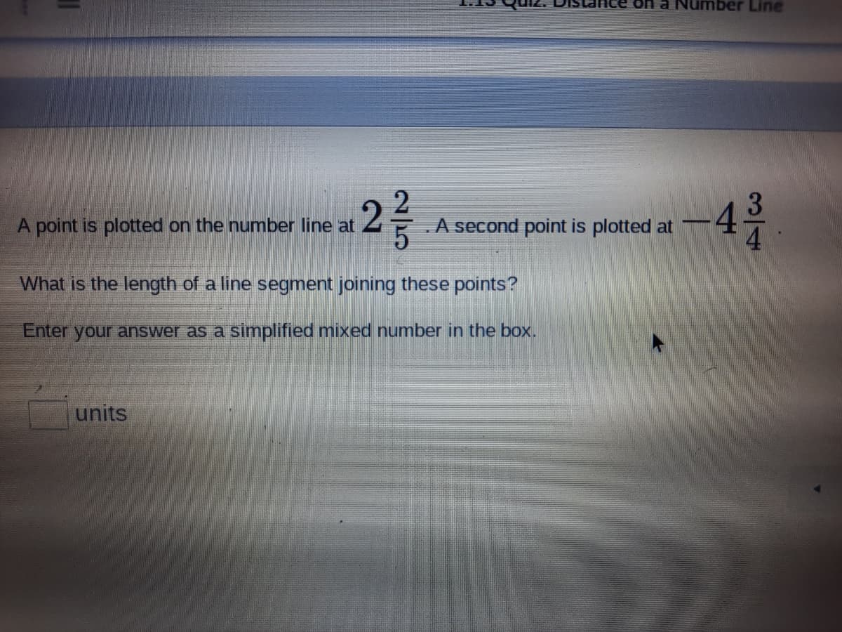 mber Line
4
A point is plotted on the number line at
.A second point is plotted at
-
What is the length of a line segment joining these points?
Enter your answer as a simplified mixed number in the box.
units
3/4
2/5
