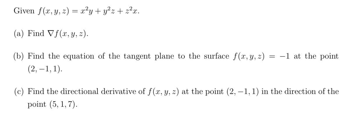 Given f(x, y, z) = x²y + y²z+z²x.
(a) Find Vf(x, y, z).
(b) Find the equation of the tangent plane to the surface f(x, y, z) = -1 at the point.
(2,−1, 1).
(c) Find the directional derivative of f(x, y, z) at the point (2, -1, 1) in the direction of the
point (5, 1, 7).