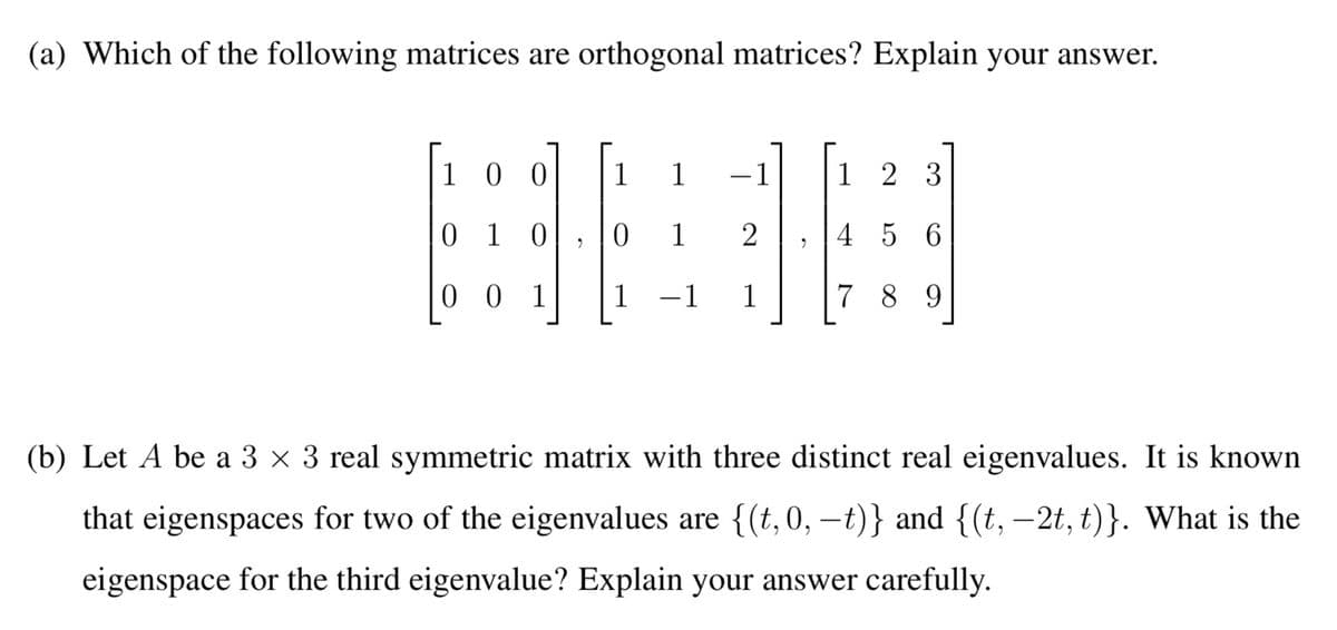 (a) Which of the following matrices are orthogonal matrices? Explain your answer.
BEB
1 00
1
1
-1
1 2 3
0 1 0
1
4 5 6
0 0 1
1
-1
1
7 89
(b) Let A be a 3 × 3 real symmetric matrix with three distinct real eigenvalues. It is known
that eigenspaces for two of the eigenvalues are {(t, 0, –t)} and {(t, -2t, t)}. What is the
|
eigenspace for the third eigenvalue? Explain your answer carefully.
