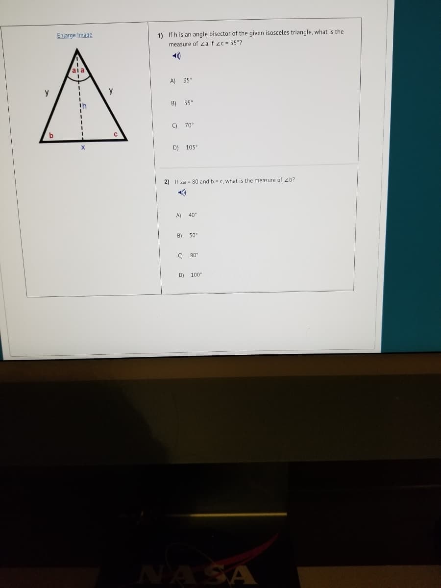 Enlarge Image
1) If h is an angle bisector of the given isosceles triangle, what is the
measure of 2a if zc= 55°?
)
aia
A) 35°
3D
y
B) 55"
C) 70°
X
D) 105°
2) If 2a = 80 and b c, what is the measure of zb?
A)
40°
B) 50°
) 80°
D) 100°
NA SA
