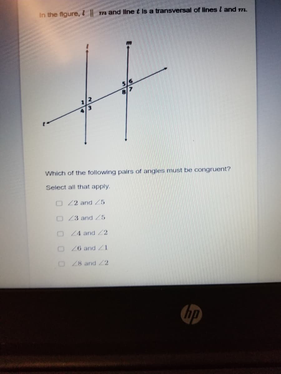 In the figure,I||
m and linet Is a transversal of lines l and m.
5/6
1/2
4/3
Which of the following pairs of angles must be congruent?
Select all that apply.
O22 and Z5
O23 and Z5
O24 and2
O26 and Z1
28 and 22
