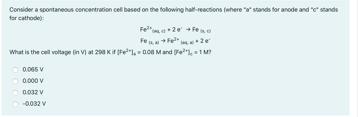 Consider a spontaneous concentration cell based on the following half-reactions (where "a" stands for anode and "c" stands
for cathode):
Fe2+(ag, c) + 2 e¯ → Fe (s, c)
Fe (s, a)
→ Fe2+
(aq, a)
+ 2 e-
What is the cell voltage (in V) at 298 K if [Fe2*]a = 0.08 M and [Fe2+]c = 1 M?
%3D
%3D
0.065 V
0.000 V
0.032 V
-0.032 V
