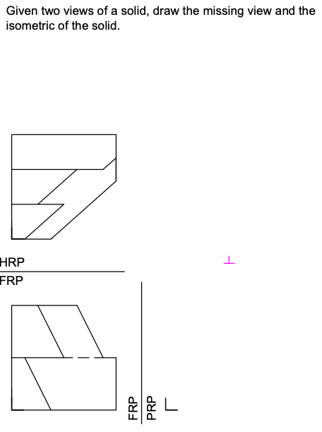 Given two views of a solid, draw the missing view and the
isometric of the solid.
HRP
FRP
L
F