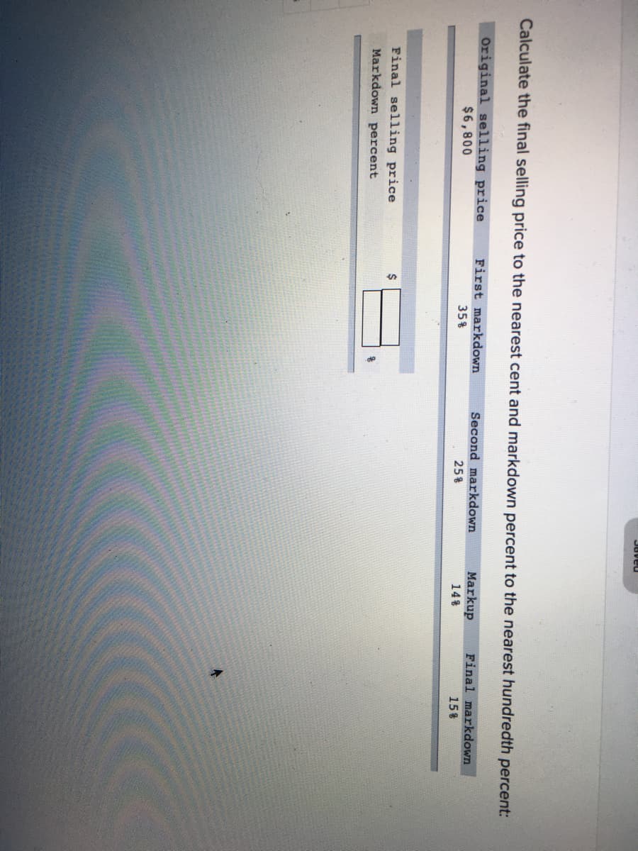 Juveu
Calculate the final selling price to the nearest cent and markdown percent to the nearest hundredth percent:
Original selling price
$6,800
First markdown
Second markdown
Markup
Final markdown
35%
25%
14%
15%
Final selling price
Markdown percent
