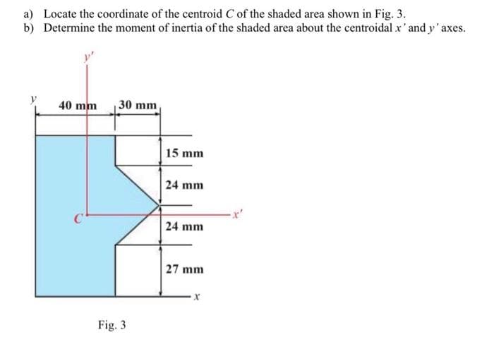 a) Locate the coordinate of the centroid C of the shaded area shown in Fig. 3.
b) Determine the moment of inertia of the shaded area about the centroidal x' and y'axes.
y
40 mm
30 mm,
Fig. 3
15 mm
24 mm
24 mm
27 mm
X