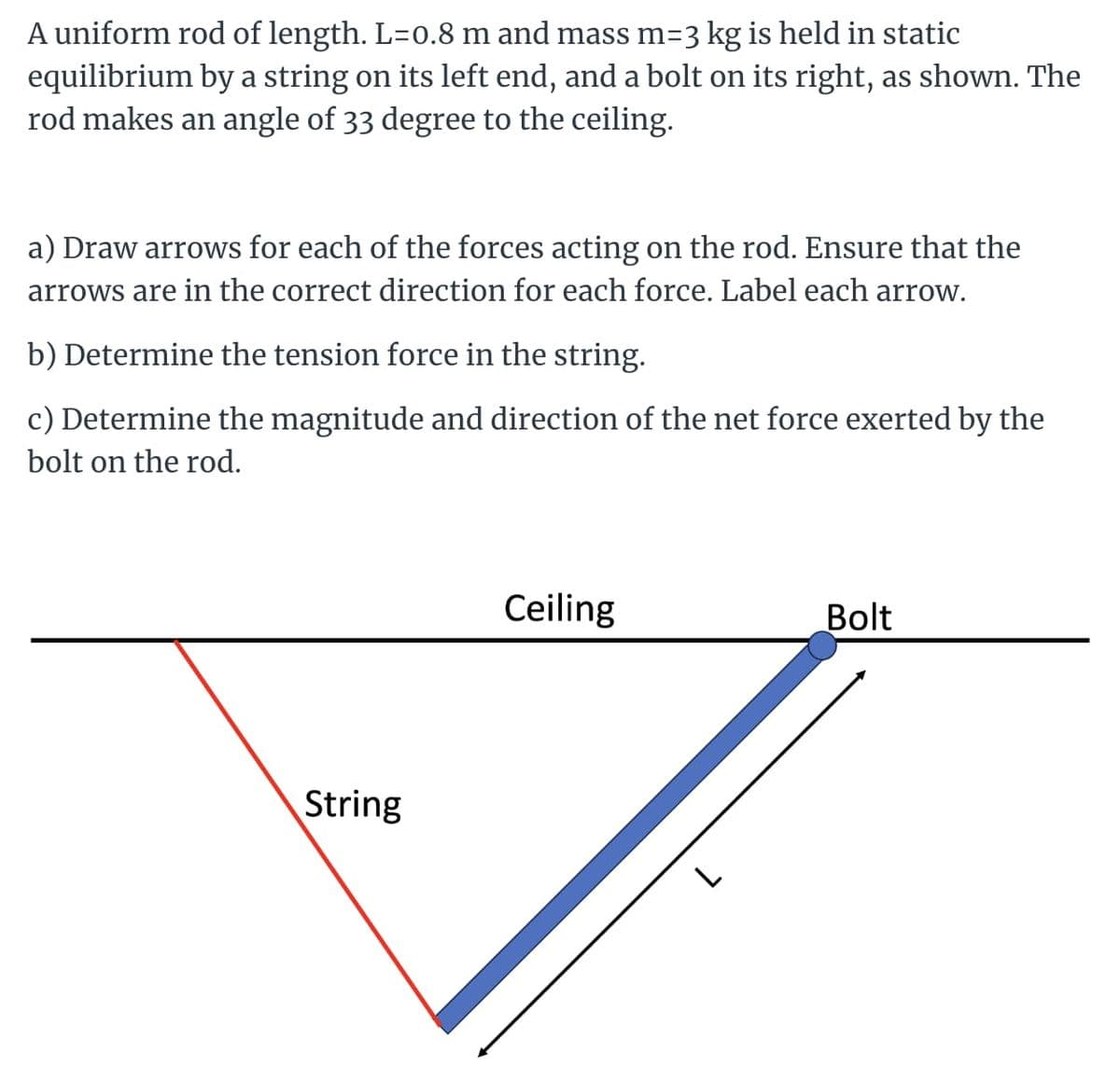 A uniform rod of length. L=0.8 m and mass m=3 kg is held in static
equilibrium by a string on its left end, and a bolt on its right, as shown. The
rod makes an angle of 33 degree to the ceiling.
a) Draw arrows for each of the forces acting on the rod. Ensure that the
arrows are in the correct direction for each force. Label each arrow.
b) Determine the tension force in the string.
c) Determine the magnitude and direction of the net force exerted by the
bolt on the rod.
String
Ceiling
Bolt