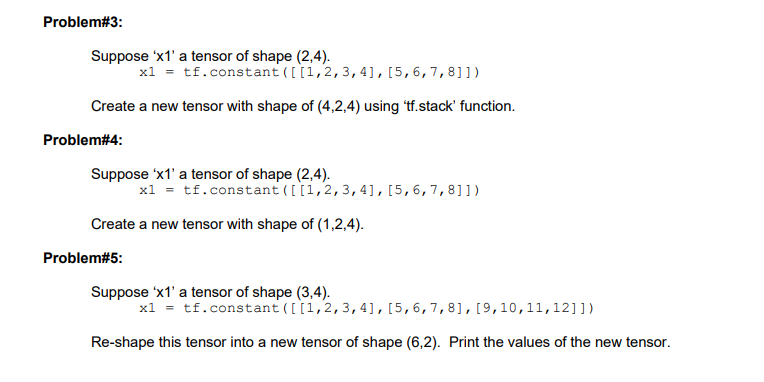 Problem#3:
Suppose 'x1' a tensor of shape (2,4).
x1 = tf.constant ( [[1,2, 3, 4], [5, 6, 7, 8]])
Create a new tensor with shape of (4,2,4) using 'tf.stack' function.
Problem#4:
Suppose 'x1' a tensor of shape (2,4).
x1 = tf.constant ([[1,2, 3, 4], [5, 6, 7, 8]])
Create a new tensor with shape of (1,2,4).
Problem#5:
Suppose 'x1' a tensor of shape (3,4).
x1 = tf.constant ([[1, 2, 3, 4], [5, 6, 7, 8], [9, 10, 11, 12]])
Re-shape this tensor into a new tensor of shape (6,2). Print the values of the new tensor.