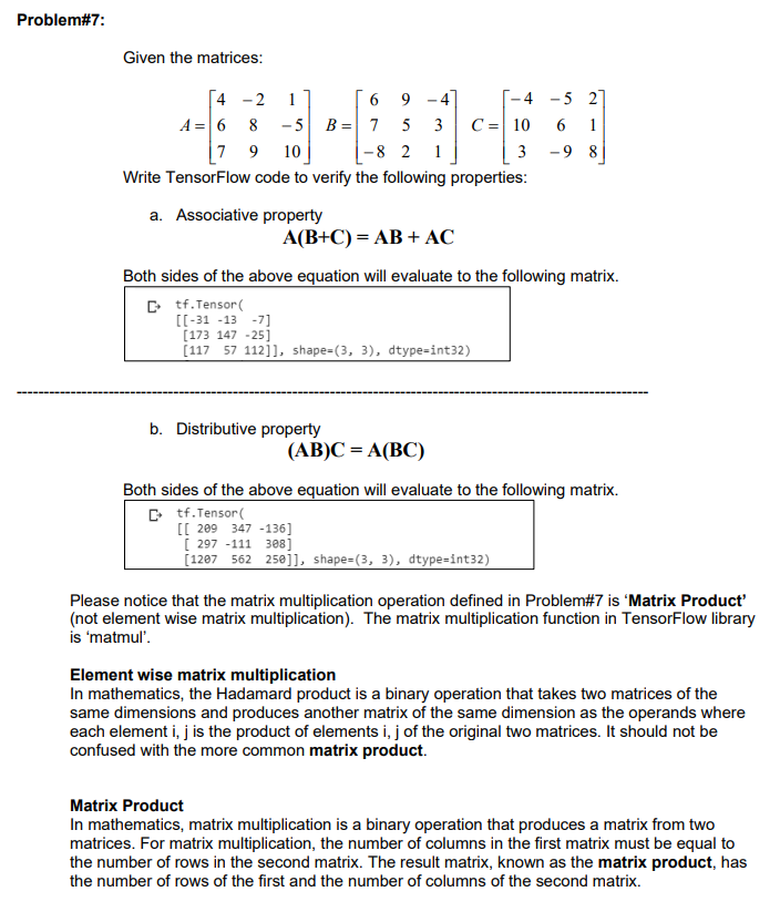 Problem#7:
Given the matrices:
4
-2 1
6
9
-4
A= 6 8 -5 B = 7 5
3
7 9 10
-8 2 1
Write TensorFlow code to verify the following properties:
a. Associative property
A(B+C) = AB + AC
[[-31 -13 -7]
[173 147 -25]
[117 57 112]], shape=(3, 3), dtype=int32)
-4
C = 10
3
Both sides of the above equation will evaluate to the following matrix.
Ctf.Tensor(
b. Distributive property
(AB)C = A(BC)
-5 27
6 1
-98
Both sides of the above equation will evaluate to the following matrix.
Ctf.Tensor(
[[ 209 347 -136]
[297 -111 308]
[1207 562 250]], shape=(3, 3), dtype=int32)
Please notice that the matrix multiplication operation defined in Problem#7 is 'Matrix Product'
(not element wise matrix multiplication). The matrix multiplication function in TensorFlow library
is 'matmul'.
Element wise matrix multiplication
In mathematics, the Hadamard product is a binary operation that takes two matrices of the
same dimensions and produces another matrix of the same dimension as the operands where
each element i, j is the product of elements i, j of the original two matrices. It should not be
confused with the more common matrix product.
Matrix Product
In mathematics, matrix multiplication is a binary operation that produces a matrix from two
matrices. For matrix multiplication, the number of columns in the first matrix must be equal to
the number of rows in the second matrix. The result matrix, known as the matrix product, has
the number of rows of the first and the number of columns of the second matrix.