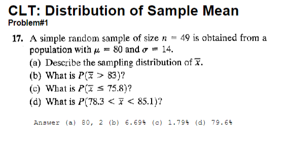 CLT: Distribution
Problem#1
of Sample Mean
17. A simple random sample of size n = 49 is obtained from a
population with μ = 80 and = 14.
(a) Describe the sampling distribution of X.
(b) What is P(x > 83)?
(c) What is P(x = 75.8)?
(d) What is P(78.3 < x < 85.1)?
Answer (a) 80, 2 (b) 6.69% (c) 1.79% (d) 79.6%