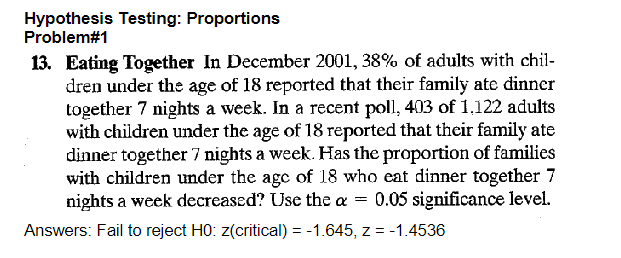 Hypothesis Testing: Proportions
Problem#1
13. Eating Together In December 2001, 38% of adults with chil-
dren under the age of 18 reported that their family ate dinner
together 7 nights a week. In a recent poll, 403 of 1,122 adults
with children under the age of 18 reported that their family ate
dinner together 7 nights a week. Has the proportion of families
with children under the age of 18 who eat dinner together 7
nights a week decreased? Use the a = 0.05 significance level.
Answers: Fail to reject H0: z(critical) = -1.645, z = -1.4536