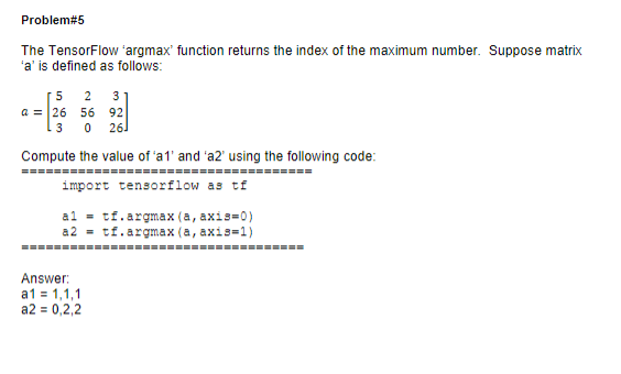 Problem#5
The TensorFlow 'argmax' function returns the index of the maximum number. Suppose matrix
'a' is defined as follows:
[5 2 3
a = 26 56 92
3 0 26]
Compute the value of 'a1' and 'a2' using the following code:
====================================
import tensorflow as tf
al = tf.argmax (a, axis-0)
a2 = tf.argmax (a, axis=1)
===================================
Answer:
a1 = 1,1,1
a2 = 0,2,2