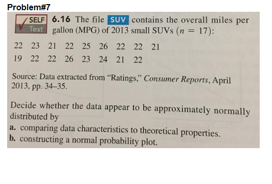 Problem#7
SELF 6.16 The file SUV contains the overall miles per
Test gallon (MPG) of 2013 small SUVs (n = 17):
22 23 21 22 25 26 22 22 21
19 22 22 26 23 24 21 22
Source: Data extracted from "Ratings," Consumer Reports, April
2013, pp. 34-35.
Decide whether the data appear to be approximately normally
distributed by
a. comparing data characteristics to theoretical properties.
b. constructing a normal probability plot.