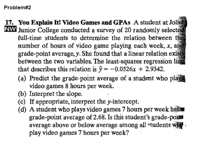 Problem#2
17. You Explain It! Video Games and GPAs A student at Joliet
NW Junior College conducted a survey of 20 randomly selected
full-time students to determine the relation between the
number of hours of video game playing each week, x, and
grade-point average, y. She found that a linear relation exists
between the two variables. The least-squares regression line
that describes this relation is ŷ= -0.0526x + 2.9342.
(a) Predict the grade-point average of a student who plays
video games 8 hours per week.
(b) Interpret the slope.
(c) If appropriate, interpret the y-intercept.
(d) A student who plays video games 7 hours per week has
grade-point average of 2.68. Is this student's grade-pou
average above or below average among all students why.
play video games 7 hours per week?