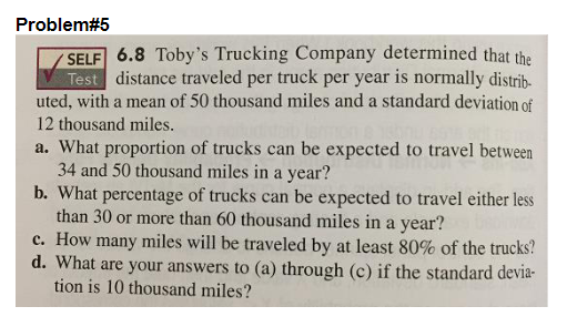 Problem#5
SELF 6.8 Toby's Trucking Company determined that the
Test distance traveled per truck per year is normally distrib-
uted, with a mean of 50 thousand miles and a standard deviation of
12 thousand miles.
a. What proportion of trucks can be expected to travel between
34 and 50 thousand miles in a year?
b. What percentage of trucks can be expected to travel either less
than 30 or more than 60 thousand miles in a year?
c. How many miles will be traveled by at least 80% of the trucks?
d. What are your answers to (a) through (c) if the standard devia-
tion is 10 thousand miles?