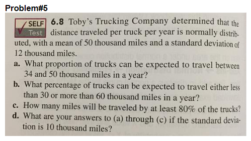 Problem#5
SELF 6.8 Toby's Trucking Company determined that the
Test distance traveled per truck per year is normally distrib.
uted, with a mean of 50 thousand miles and a standard deviation of
12 thousand miles.
a. What proportion of trucks can be expected to travel between
34 and 50 thousand miles in a year?
b. What percentage of trucks can be expected to travel either less
than 30 or more than 60 thousand miles in a year?
c. How many miles will be traveled by at least 80% of the trucks?
d. What are your answers to (a) through (c) if the standard devia-
tion is 10 thousand miles?