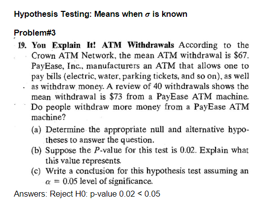 Hypothesis Testing: Means when o is known
Problem#3
19. You Explain It! ATM Withdrawals According to the
Crown ATM Network, the mean ATM withdrawal is $67.
PayEase, Inc., manufacturers an ATM that allows one to
pay bills (electric, water, parking tickets, and so on), as well
as withdraw money. A review of 40 withdrawals shows the
mean withdrawal is $73 from a PayEase ATM machine.
Do people withdraw more money from a PayEase ATM
machine?
(a) Determine the appropriate null and alternative hypo-
theses to answer the question.
(b) Suppose the P-value for this test is 0.02. Explain what
this value represents.
(c) Write a conclusion for this hypothesis test assuming an
a = 0.05 level of significance.
Answers: Reject H0: p-value 0.02 < 0.05
