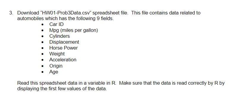 3. Download "HW01-Prob3Data.csv" spreadsheet file. This file contains data related to
automobiles which has the following 9 fields.
• Car ID
•
•
Mpg (miles per gallon)
Cylinders
Displacement
Horse Power
Weight
Acceleration
Origin
Age
Read this spreadsheet data in a variable in R. Make sure that the data is read correctly by R by
displaying the first few values of the data.