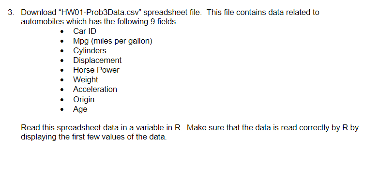 3. Download "HW01-Prob3Data.csv" spreadsheet file. This file contains data related to
automobiles which has the following 9 fields.
Car ID
Mpg (miles per gallon)
• Cylinders
Displacement
Horse Power
Weight
Acceleration
Origin
• Age
Read this spreadsheet data in a variable in R. Make sure that the data is read correctly by R by
displaying the first few values of the data.