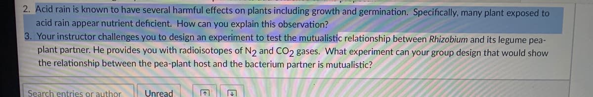 2. Acid rain is known to have several harmful effects on plants including growth and germination. Specifically, many plant exposed to
acid rain appear nutrient deficient. How can you explain this observation?
3. Your instructor challenges you to design an experiment to test the mutualistic relationship between Rhizobium and its legume pea-
plant partner. He provides you with radioisotopes of N2 and CO2 gases. What experiment can your group design that would show
the relationship between the pea-plant host and the bacterium partner is mutualistic?
Search entries or author
Unread
