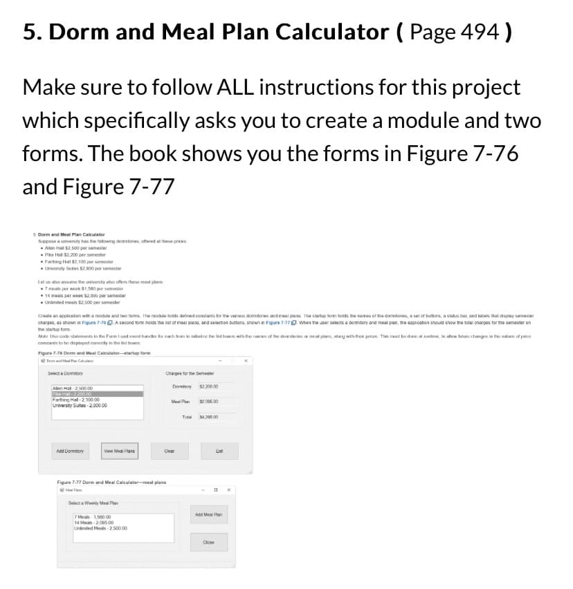 5. Dorm and Meal Plan Calculator ( Page 494)
Make sure to follow ALL instructions for this project
which specifically asks you to create a module and two
forms. The book shows you the forms in Figure 7-76
and Figure 7-77
5. Dorm and Meal Plan Calculator
Suppose a university has the following domstores, offered at these prices:
Alen Hall $2,500 per semester
Pike Hall $2,200 per semester
Farthing Hall 82,100 per semester
University Suites $2,800 per semester
Let us also assume the university also offers these meal plans
7 meals per week $1,500 per semester
14 meals per week $2,005 per semester
. Unlimited meals $2,000 per semester
Create an application with a module and two forms. The module holds defined constants for the various domitones and meal plans. The startup form holds the names of the dormitones, a set of buttons, a status bar, and labels that display semester
charges, as shown in Figure 7-76. A second form holds the list of meal plans, and selection buttons, shown in Figure 7-77. When the user selects a dormitory and meal plan, the application should show the total charges for the semester on
the startup form
Mote Use code statements in the Form Load event handler for each form to initialize the led bass with the names of the dominies ar meal plans, along with their prices. This med be done at runtime, to allow future changes in the values of price
constants to be displayed correctly in the list bo
Figure 7-76 Dorm and Meal Calculator-startup form
and Meal Plan Ca
Select a Dormitory
Allen Hall-2,500 00
Pike Hal-2200 00
Farthing Hall-2,100.00
University Suites-2,000.00
Add Dormitory
View Meal Plans
Select a Weekly Meal Plan
Charges for the Semester
Figure 7-77 Dorm and Meal Calculator-meal plans
7 Meals 1,560 00
14 Meals-2,095 00
Unlimited Meals-2.500.00
Dormitory $2,200.00
Meal Plan
Clear
$0,005 00
Tots $4,295 00
Ext
Add Meal Plan
Close