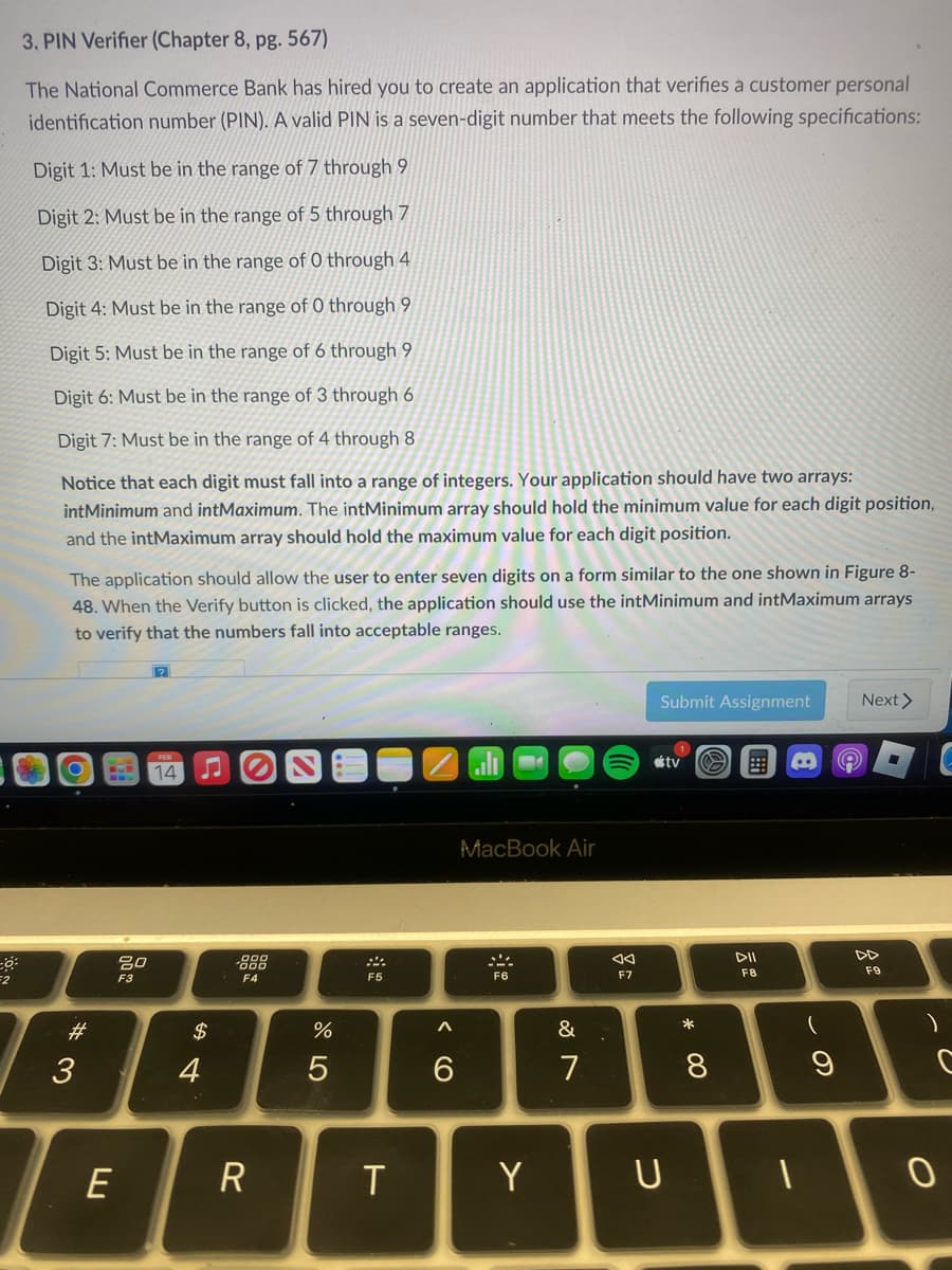F2
3. PIN Verifier (Chapter 8, pg. 567)
The National Commerce Bank has hired you to create an application that verifies a customer personal
identification number (PIN). A valid PIN is a seven-digit number that meets the following specifications:
Digit 1: Must be in the range of 7 through 9
Digit 2: Must be in the range of 5 through 7
Digit 3: Must be in the range of 0 through 4
Digit 4: Must be in the range of 0 through 9
Digit 5: Must be in the range of 6 through 9
Digit 6: Must be in the range of 3 through 6
Digit 7: Must be in the range of 4 through 8
Notice that each digit must fall into a range of integers. Your application should have two arrays:
intMinimum and intMaximum. The intMinimum array should hold the minimum value for each digit position,
and the intMaximum array should hold the maximum value for each digit position.
The application should allow the user to enter seven digits on a form similar to the one shown in Figure 8-
48. When the Verify button is clicked, the application should use the intMinimum and intMaximum arrays
to verify that the numbers fall into acceptable ranges.
O
*3
#
B
E
80
F3
14
♫
$
4
F4
R
%
5
F5
T
6
MacBook Air
F6
Y
&
7
◄◄
F7
Submit Assignment
tv
U
* 00
O
8
DII
F8
-
B
9
Next >
DD
F9
)
0