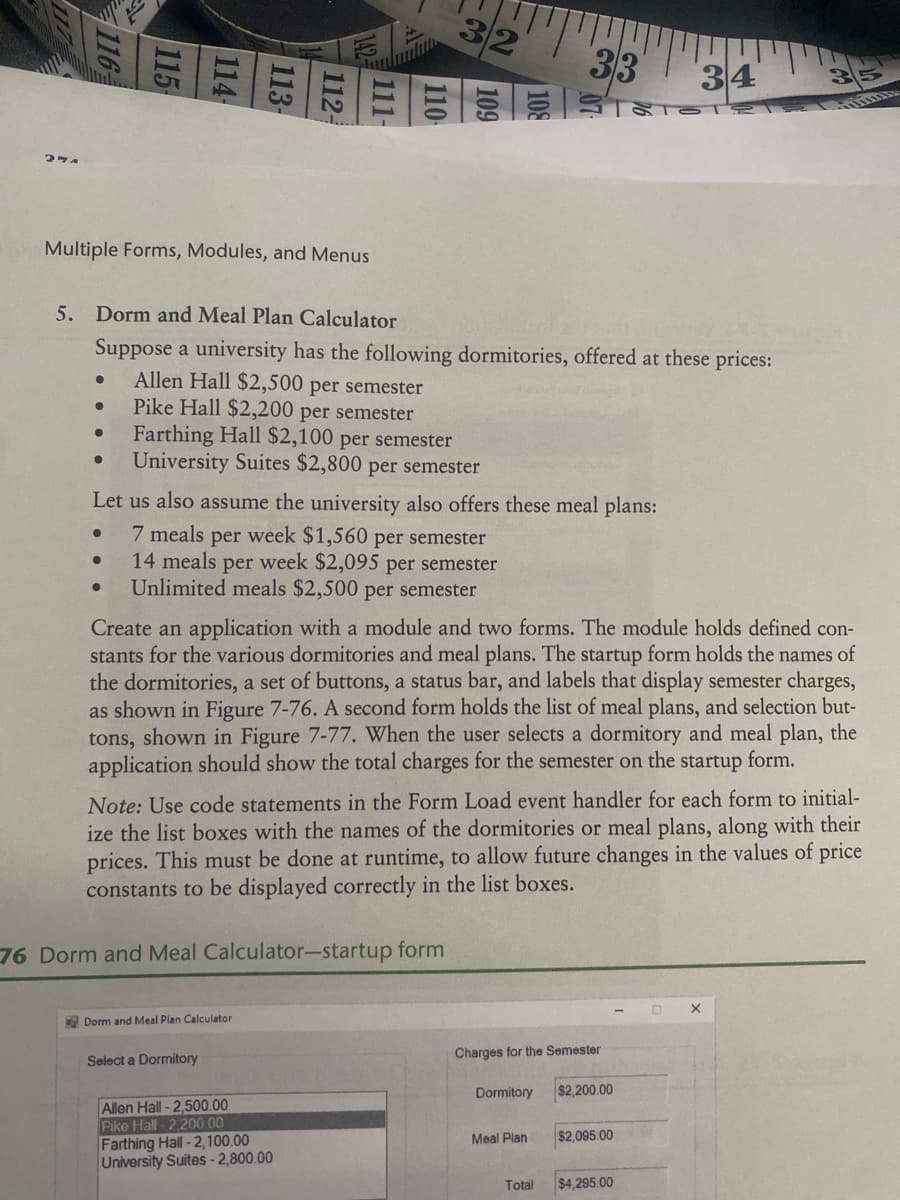 27A
116
●
●
Multiple Forms, Modules, and Menus
●
115
●
114-
●
5. Dorm and Meal Plan Calculator
Suppose a university has the following dormitories, offered at these prices:
Allen Hall $2,500 per semester
Pike Hall $2,200 per semester
Farthing Hall $2,100 per semester
University Suites $2,800 per semester
113-
112-
111-
110-
Let us also assume the university also offers these meal plans:
7 meals per week $1,560 per semester
14 meals per week $2,095 per semester
Unlimited meals $2,500 per semester
Dorm and Meal Plan Calculator
Select a Dormitory
32
76 Dorm and Meal Calculator-startup form
Create an application with a module and two forms. The module holds defined con-
stants for the various dormitories and meal plans. The startup form holds the names of
the dormitories, a set of buttons, a status bar, and labels that display semester charges,
as shown in Figure 7-76. A second form holds the list of meal plans, and selection but-
tons, shown in Figure 7-77. When the user selects a dormitory and meal plan, the
application should show the total charges for the semester on the startup form.
Note: Use code statements in the Form Load event handler for each form to initial-
ize the list boxes with the names of the dormitories or meal plans, along with their
prices. This must be done at runtime, to allow future changes in the values of price
constants to be displayed correctly in the list boxes.
Allen Hall -2,500.00
Pike Hall 2,200.00
Farthing Hall -2,100.00
University Suites - 2,800.00
33
Charges for the Semester
Dormitory
Meal Plan
34
$2,200.00
$2,095.00
Total $4,295.00
X