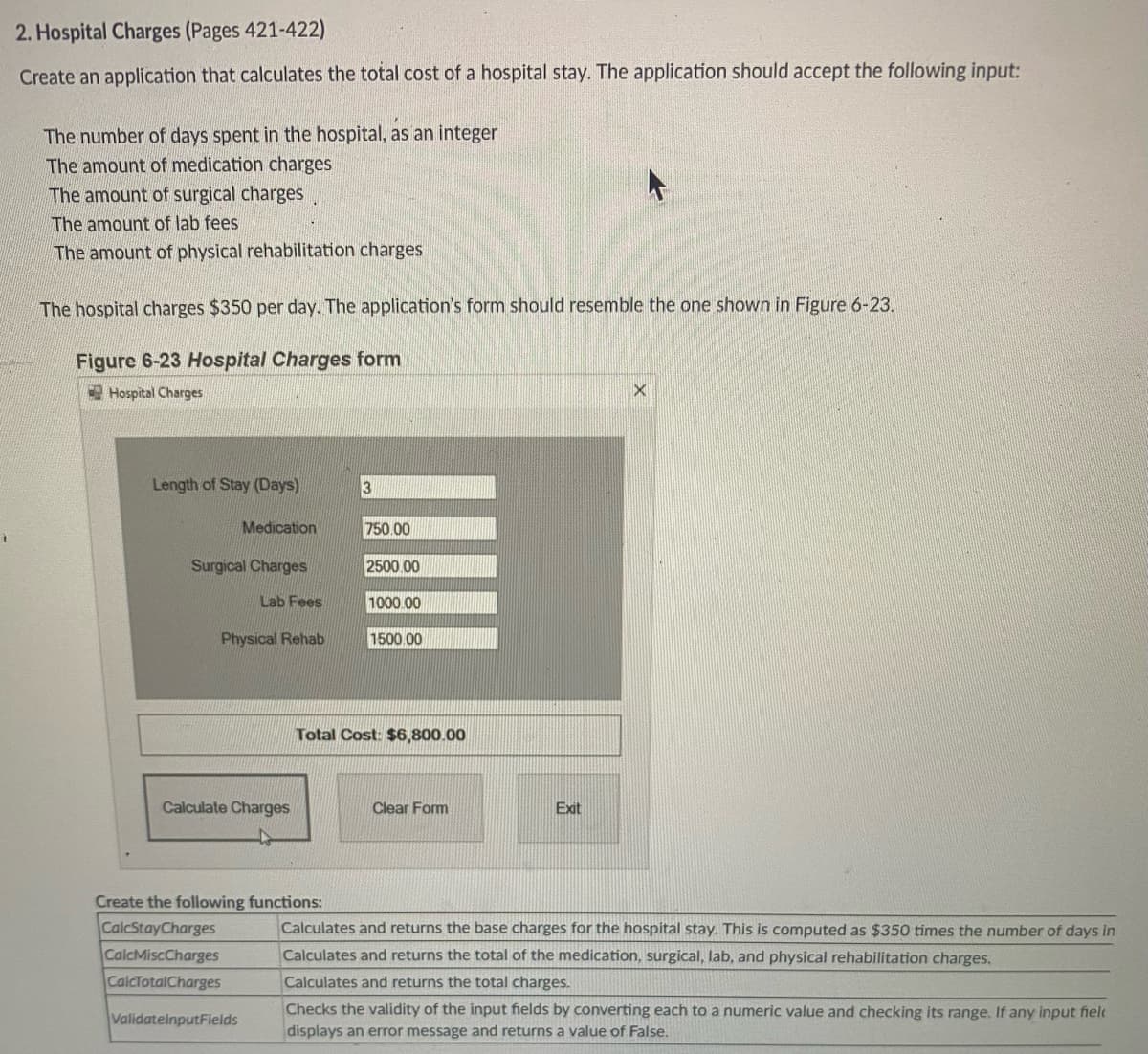 7
2. Hospital Charges (Pages 421-422)
Create an application that calculates the total cost of a hospital stay. The application should accept the following input:
The number of days spent in the hospital, as an integer
The amount of medication charges
The amount of surgical charges
The amount of lab fees
The amount of physical rehabilitation charges
The hospital charges $350 per day. The application's form should resemble the one shown in Figure 6-23.
Figure 6-23 Hospital Charges form
Hospital Charges
Length of Stay (Days)
Medication
Surgical Charges
Lab Fees
Physical Rehab
Calculate Charges
3
Create the following functions:
CalcStayCharges
CalcMiscCharges
CalcTotalCharges
ValidatelnputFields
750.00
2500.00
1000.00
1500.00
Total Cost: $6,800.00
Clear Form
Exit
X
Calculates and returns the base charges for the hospital stay. This is computed as $350 times the number of days in
Calculates and returns the total of the medication, surgical, lab, and physical rehabilitation charges.
Calculates and returns the total charges.
Checks the validity of the input fields by converting each to a numeric value and checking its range. If any input fiel
displays an error message and returns a value of False.