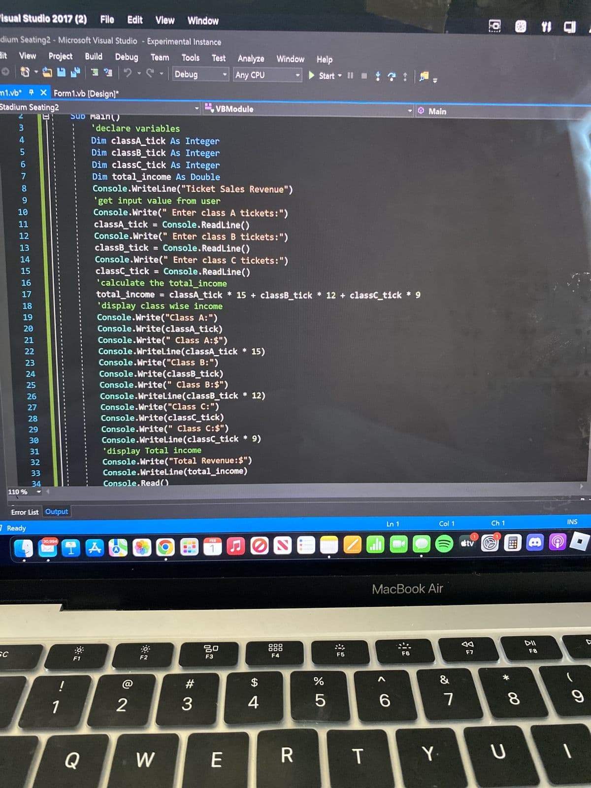 Visual Studio 2017 (2) File Edit View Window
dium Seating2 - Microsoft Visual Studio - Experimental Instance
View Project Build Debug
dit
Team Tools
Debug
SEF 2
12
m1.vb*
Stadium Seating2
N345
2
SC
♥
110%
X Form1.vb [Design]*
6
7
8
9
10
11
12
13
14
15
16
17
18
19
20
21
22
23
24
25
26
27
28
29
30
31
32
33
34
D-
Error List Output
Ready
30,994
1
SUD Main()
F1
'declare variables
Q
Dim classA_tick As Integer
Dim classB_tick As Integer
Dim classC_tick As Integer
Dim total income As Double
Console.WriteLine("Ticket Sales Revenue")
'get input value from user
Console.Write(" Enter class A tickets:")
Console.ReadLine()
classA_tick =
Console.Write(" Enter class B tickets:")
classB_tick = Console.ReadLine()
Console.Write(" Enter class C tickets:")
Console.ReadLine()
classc_tick =
'calculate the total income
total_income = classA_tick * 15+ classB_tick* 12+ classc_tick * 9
'display class wise income
Console.Write("Class A:")
Console.Write(classA_tick)
Console.Write(" Class A:$")
Console.WriteLine(classA_tick * 15)
1 A
Test Analyze Window Help
Any CPU
Console.Write("Class B:")
Console.Write(classB_tick)
VBModule
Console.Write(" Class B:$")
Console.WriteLine(classB_tick * 12)
Console.Write("Class C:")
Console.Write(classc_tick)
Console.Write(" Class C:$")
Console.WriteLine(classc_tick * 9)
'display Total income
Console.Write("Total Revenue: $")
Console.Read()
Console.WriteLine(total_income)
2
F2
W
#
3
FEB
80
F3
E
FO
$
4
OOO
F4
Start II 3
R
67 5⁰
%
5
2
F5
T
اله
Ln 1
6
Main
MacBook Air
F6
Col 1
&
Y.
7
tv
F7
@ 1 C.
Ch 1
* 0
U
8
DII
F8
INS
O
9
1