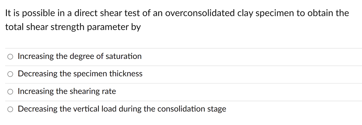 It is possible in a direct shear test of an overconsolidated clay specimen to obtain the
total shear strength parameter by
Increasing the degree of saturation
O Decreasing the specimen thickness
Increasing the shearing rate
O Decreasing the vertical load during the consolidation stage
