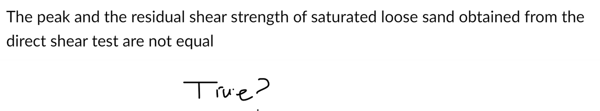 The peak and the residual shear strength of saturated loose sand obtained from the
direct shear test are not equal
