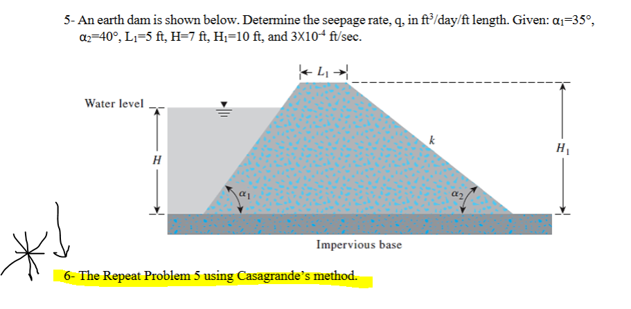 5- An earth dam is shown below. Determine the seepage rate, q, in ft/day/ft length. Given: a1=35°,
az=40°, L1=5 ft, H=7 ft, Hj=10 ft, and 3X104 ft/sec.
Water level
k
H1
H
Impervious base
6- The Repeat Problem 5 using Casagrande's method.
