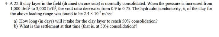 4- A 22 ft clay layer in the field (drained on one side) is normally consolidated. When the pressure is increased from
1,000 lb/f? to 3,000o 1b/ft?, the void ratio decreases from 0.9 to 0.75. The hydraulic conductivity, k, of the clay for
the above loading range was found to be 2.4 x 10 in'sec.
a) How long (in days) will it take for the clay layer to reach 50% consolidation?
b) What is the settlement at that time (that is, at 50% consolidation)?
