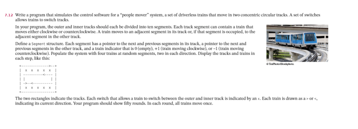 7.12 Write a program that simulates the control software for a “people mover" system, a set of driverless trains that move in two concentric circular tracks. A set of switches
allows trains to switch tracks.
In your program, the outer and inner tracks should each be divided into ten segments. Each track segment can contain a train that
moves either clockwise or counterclockwise. A train moves to an adjacent segment in its track or, if that segment is occupied, to the
adjacent segment in the other track.
Define a Segment structure. Each segment has a pointer to the next and previous segments in its track, a pointer to the next and
previous segments in the other track, and a train indicator that is 0 (empty), +1 (train moving clockwise), or -1 (train moving
counterclockwise). Populate the system with four trains at random segments, two in each direction. Display the tracks and trains in
each step, like this:
OTexPhoto/Stockphota
The two rectangles indicate the tracks. Each switch that allows a train to switch between the outer and inner track is indicated by an x. Each train is drawn as a > or <,
indicating its current direction. Your program should show fifty rounds. In each round, all trains move once.
