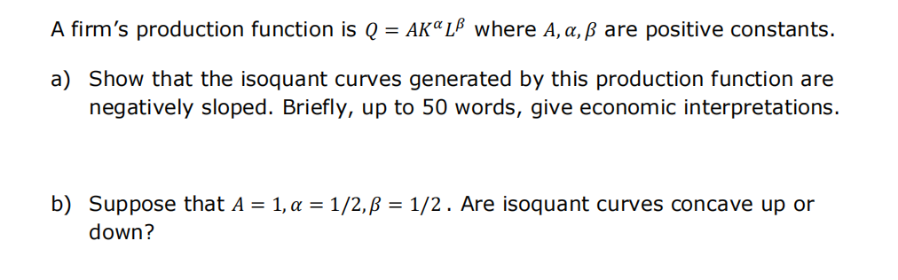 A firm's production function is Q = AK" L³ where A, a, ß are positive constants.
a) Show that the isoquant curves generated by this production function are
negatively sloped. Briefly, up to 50 words, give economic interpretations.
b) Suppose that A = 1, a = 1/2,ß = 1/2. Are isoquant curves concave up or
down?