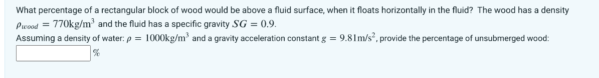 What percentage of a rectangular block of wood would be above a fluid surface, when it floats horizontally in the fluid? The wood has a density
Pwood = 770kg/m³ and the fluid has a specific gravity SG = 0.9.
Assuming a density of water: p= 1000kg/m³ and a gravity acceleration constant g = 9.81m/s², provide the percentage of unsubmerged wood:
%