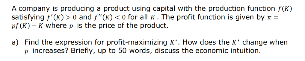 A company is producing a product using capital with the production function f(K)
satisfying f'(K) > 0 and ƒ"(K) < 0 for all K. The profit function is given by π =
pf (K) - K where p is the price of the product.
a) Find the expression for profit-maximizing K*. How does the K* change when
p increases? Briefly, up to 50 words, discuss the economic intuition.