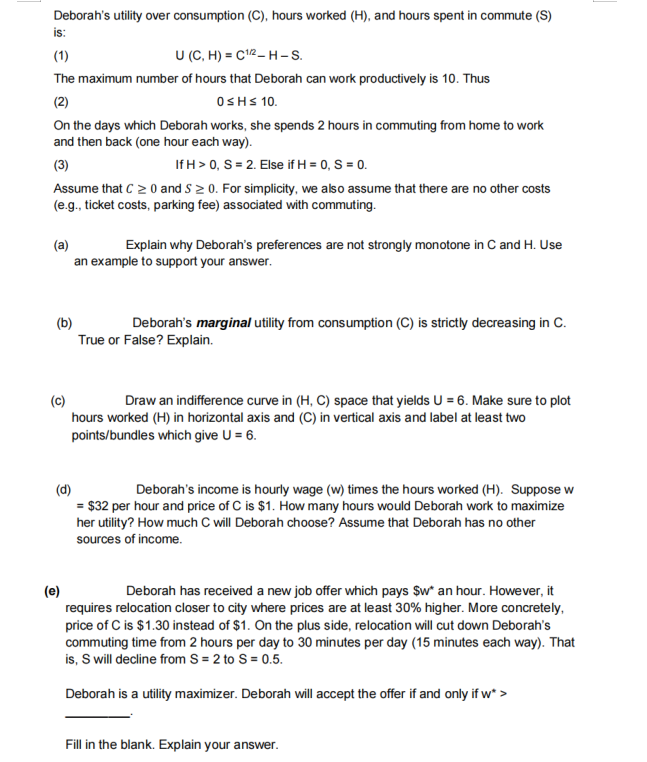 Deborah's utility over consumption (C), hours worked (H), and hours spent in commute (S)
is:
(1)
U (C, H) = C¹2-H-S.
The maximum number of hours that Deborah can work productively is 10. Thus
(2)
0≤H≤ 10.
On the days which Deborah works, she spends 2 hours in commuting from home to work
and then back (one hour each way).
(3)
If H > 0, S = 2. Else if H = 0, S = 0.
Assume that C ≥ 0 and S≥ 0. For simplicity, we also assume that there are no other costs
(e.g., ticket costs, parking fee) associated with commuting.
(a)
Explain why Deborah's preferences are not strongly monotone in C and H. Use
an example to support your answer.
(b)
Deborah's marginal utility from consumption (C) is strictly decreasing in C.
True or False? Explain.
Draw an indifference curve in (H, C) space that yields U = 6. Make sure to plot
hours worked (H) in horizontal axis and (C) in vertical axis and label at least two
points/bundles which give U = 6.
(d)
Deborah's income is hourly wage (w) times the hours worked (H). Suppose w
= $32 per hour and price of C is $1. How many hours would Deborah work to maximize
her utility? How much C will Deborah choose? Assume that Deborah has no other
sources of income.
(e)
Deborah has received a new job offer which pays $w* an hour. However, it
requires relocation closer to city where prices are at least 30% higher. More concretely,
price of C is $1.30 instead of $1. On the plus side, relocation will cut down Deborah's
commuting time from 2 hours per day to 30 minutes per day (15 minutes each way). That
is, S will decline from S = 2 to S = 0.5.
Deborah is a utility maximizer. Deborah will accept the offer if and only if w* >
Fill in the blank. Explain your answer.