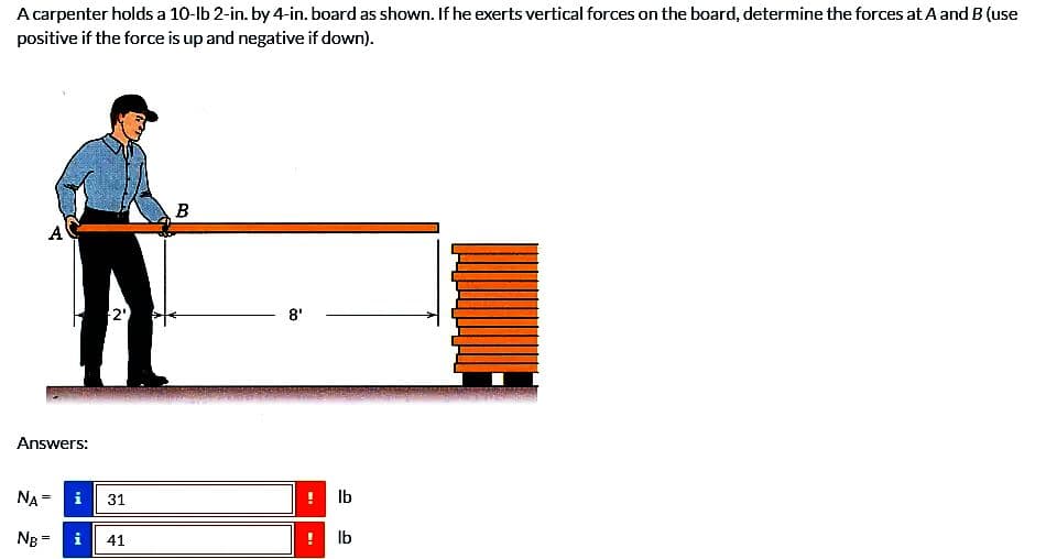 A carpenter holds a 10-lb 2-in. by 4-in. board as shown. If he exerts vertical forces on the board, determine the forces at A and B (use
positive if the force is up and negative if down).
A
Answers:
2'
NA =
NB = i 41
Mi
31
B
8'
WI
lb
lb