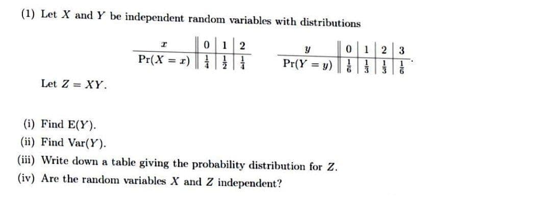 (1) Let X and Y be independent random variables with distributions
1
y
1
Pr(X = r)
Pr(Y = y)
1
Let Z = XY.
(i) Find E(Y).
(ii) Find Var(Y).
(iii) Write down a table giving the probability distribution for Z.
(iv) Are the random variables X and Z independent?
