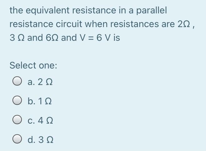 the equivalent resistance in a parallel
resistance circuit when resistances are 20,
3 Q and 62 and V = 6 V is
Select one:
O a. 2 0
O b. 12
O c. 4 2
C. 4
O d. 3 2
