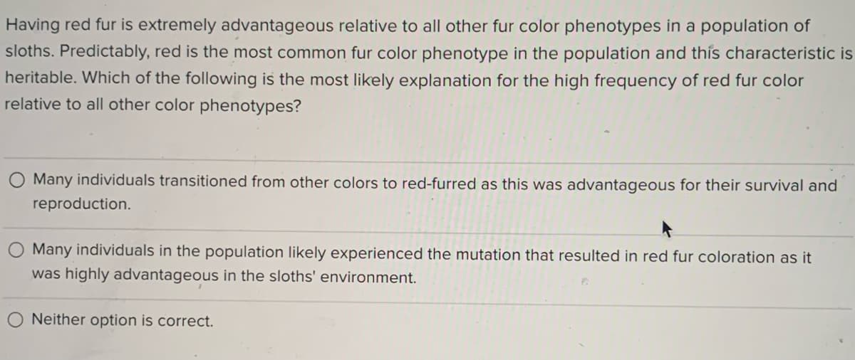 Having red fur is extremely advantageous relative to all other fur color phenotypes in a population of
sloths. Predictably, red is the most common fur color phenotype in the population and this characteristic is
heritable. Which of the following is the most likely explanation for the high frequency of red fur color
relative to all other color phenotypes?
Many individuals transitioned from other colors to red-furred as this was advantageous for their survival and
reproduction.
Many individuals in the population likely experienced the mutation that resulted in red fur coloration as it
was highly advantageous in the sloths' environment.
Neither option is correct.
